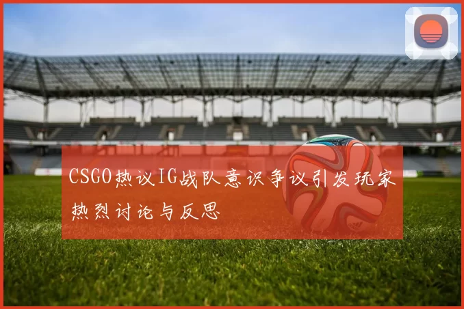 CSGO热议IG战队意识争议引发玩家热烈讨论与反思