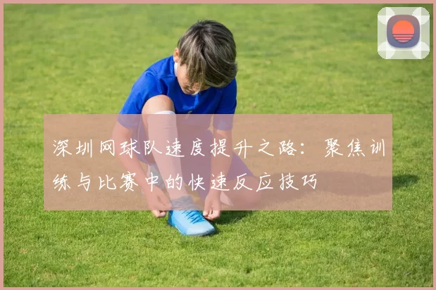 深圳网球队速度提升之路：聚焦训练与比赛中的快速反应技巧
