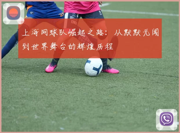 上海网球队崛起之路：从默默无闻到世界舞台的辉煌历程
