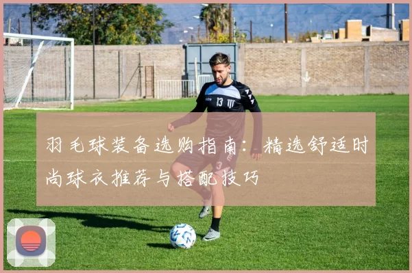 羽毛球装备选购指南：精选舒适时尚球衣推荐与搭配技巧