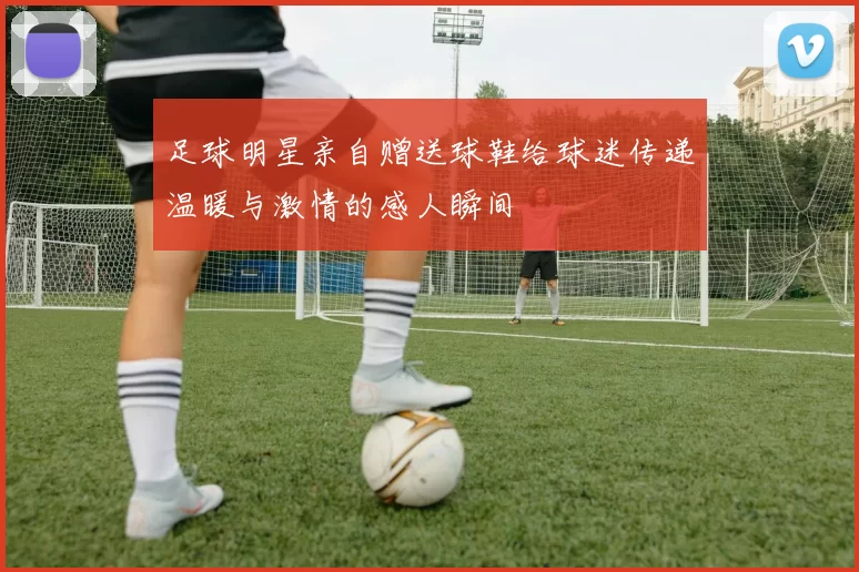 足球明星亲自赠送球鞋给球迷传递温暖与激情的感人瞬间