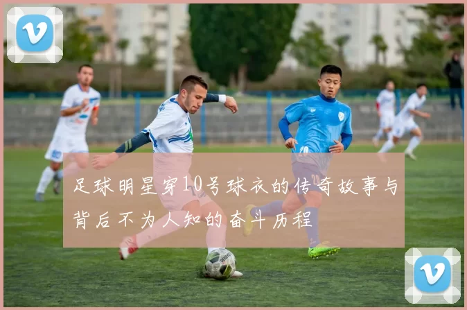 足球明星穿10号球衣的传奇故事与背后不为人知的奋斗历程