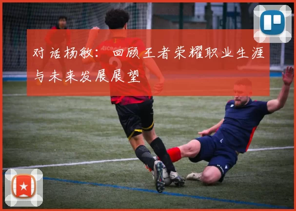 对话杨敏：回顾王者荣耀职业生涯与未来发展展望