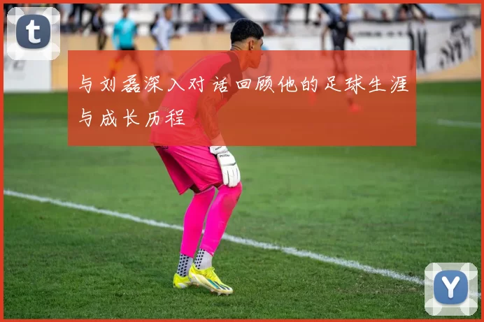 与刘磊深入对话回顾他的足球生涯与成长历程
