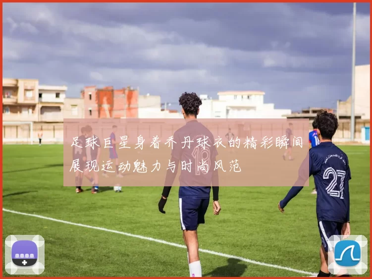 足球巨星身着乔丹球衣的精彩瞬间展现运动魅力与时尚风范