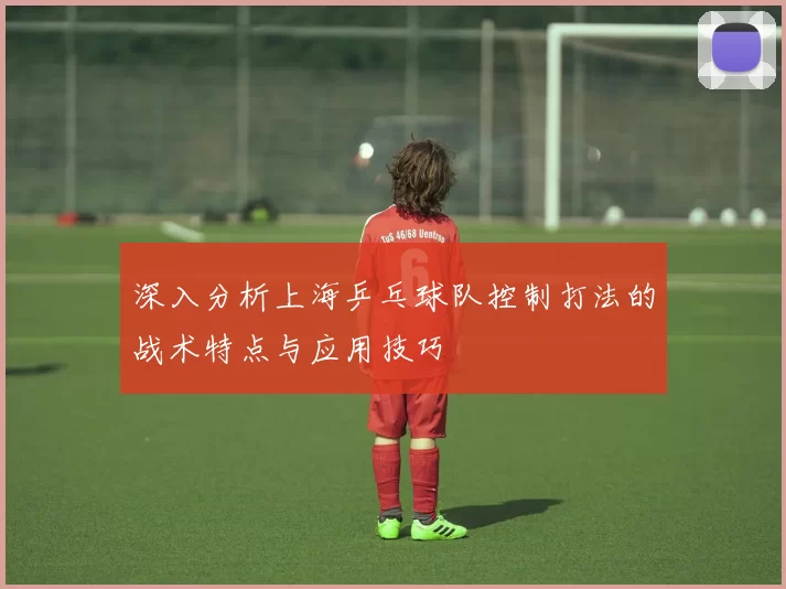 深入分析上海乒乓球队控制打法的战术特点与应用技巧