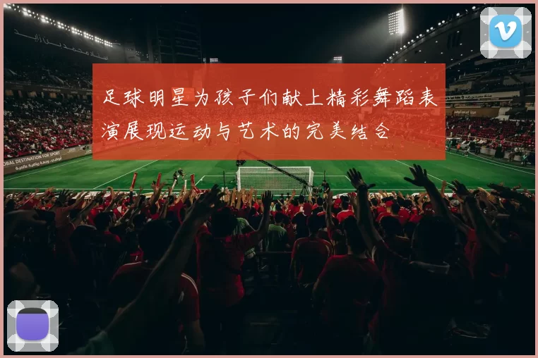 足球明星为孩子们献上精彩舞蹈表演展现运动与艺术的完美结合