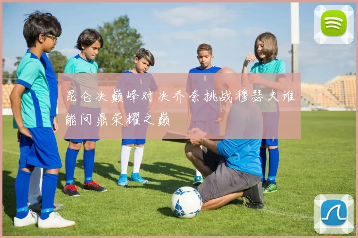 昆仑决巅峰对决乔奈挑战穆瑟夫谁能问鼎荣耀之巅