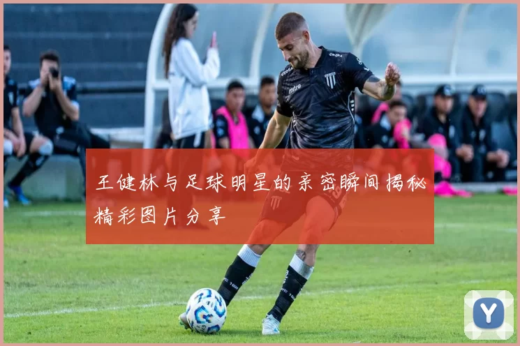 王健林与足球明星的亲密瞬间揭秘精彩图片分享