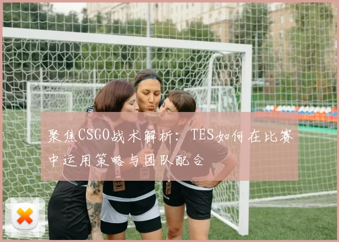 聚焦CSGO战术解析：TES如何在比赛中运用策略与团队配合