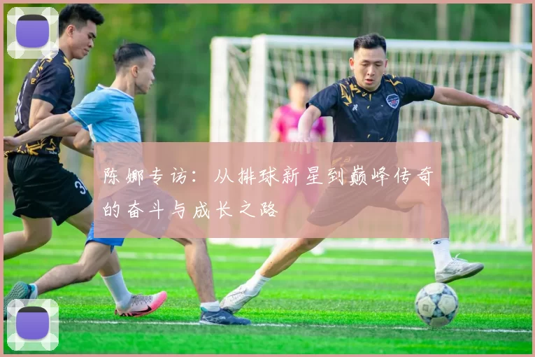 陈娜专访：从排球新星到巅峰传奇的奋斗与成长之路