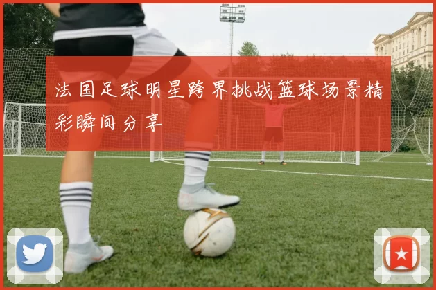 法国足球明星跨界挑战篮球场景精彩瞬间分享