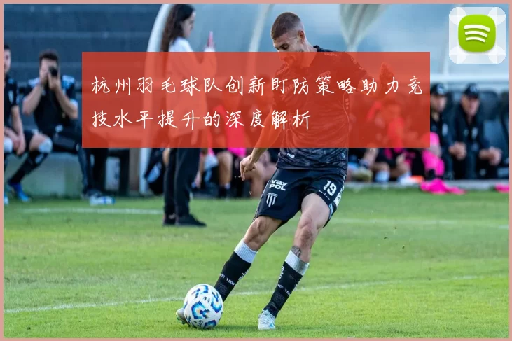 杭州羽毛球队创新盯防策略助力竞技水平提升的深度解析