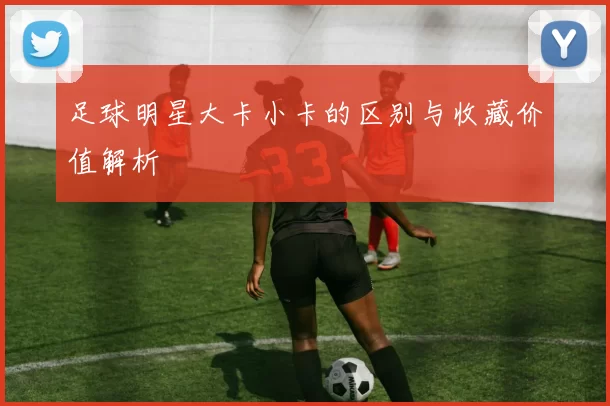 足球明星大卡小卡的区别与收藏价值解析