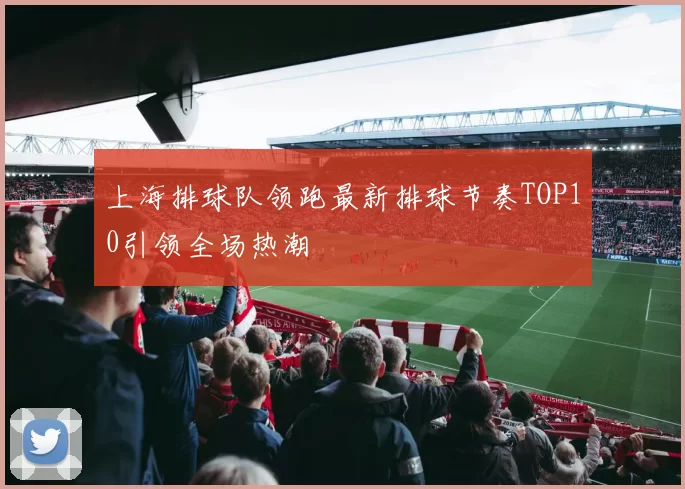 上海排球队领跑最新排球节奏TOP10引领全场热潮