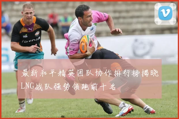 最新和平精英团队协作排行榜揭晓LNG战队强势领跑前十名