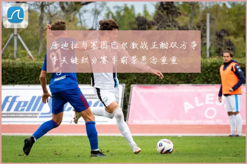 唐迪拉与塞图巴尔激战正酣双方争夺关键积分赛季前景悬念重重