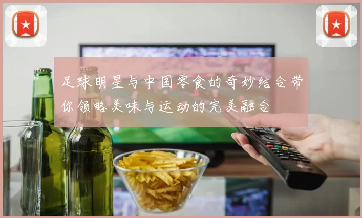 足球明星与中国零食的奇妙结合带你领略美味与运动的完美融合