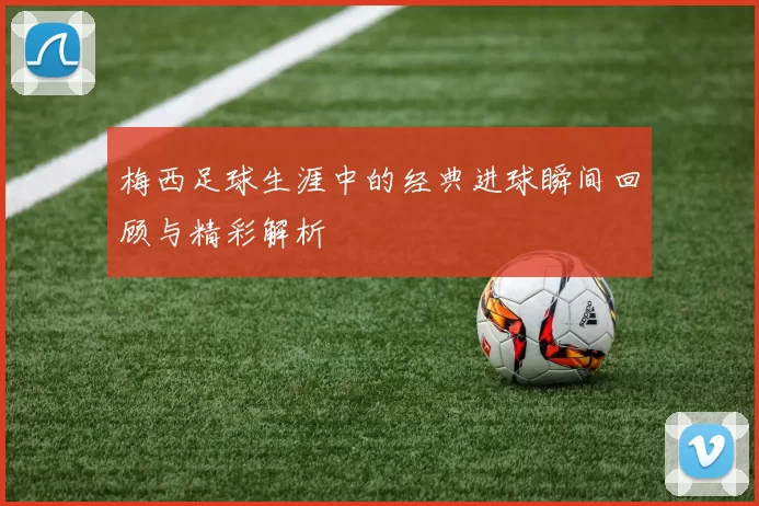 梅西足球生涯中的经典进球瞬间回顾与精彩解析