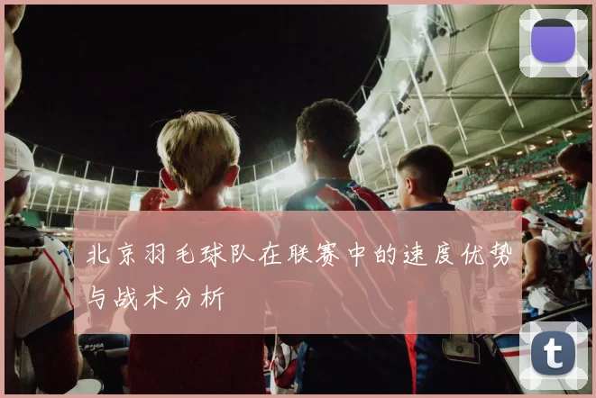 北京羽毛球队在联赛中的速度优势与战术分析