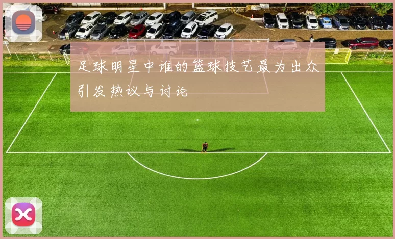足球明星中谁的篮球技艺最为出众引发热议与讨论
