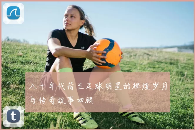 八十年代荷兰足球明星的辉煌岁月与传奇故事回顾