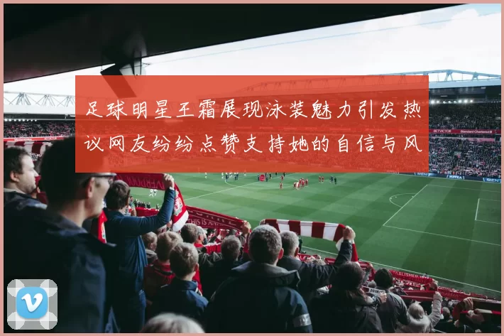 足球明星王霜展现泳装魅力引发热议网友纷纷点赞支持她的自信与风采