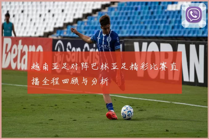 越南亚足对阵巴林亚足精彩比赛直播全程回顾与分析