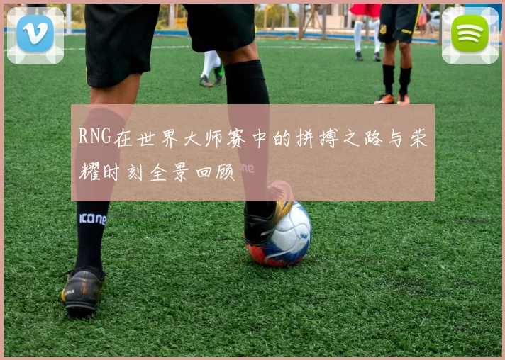 RNG在世界大师赛中的拼搏之路与荣耀时刻全景回顾