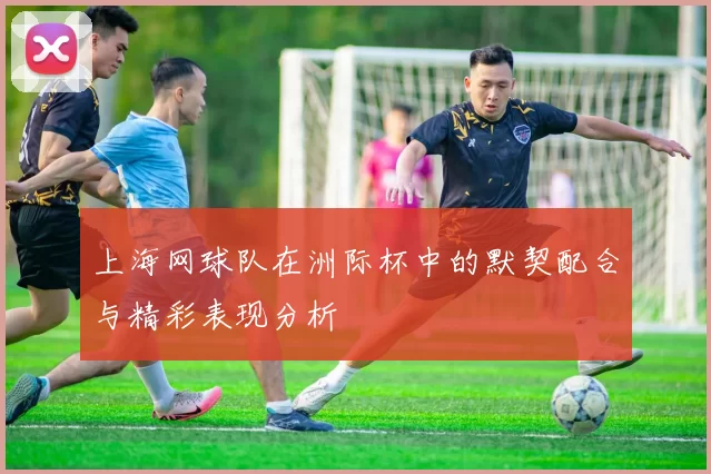 上海网球队在洲际杯中的默契配合与精彩表现分析