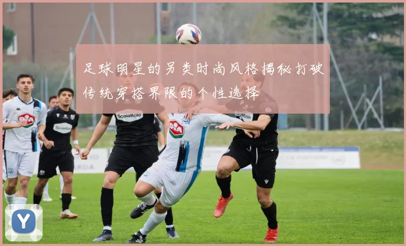 足球明星的另类时尚风格揭秘打破传统穿搭界限的个性选择