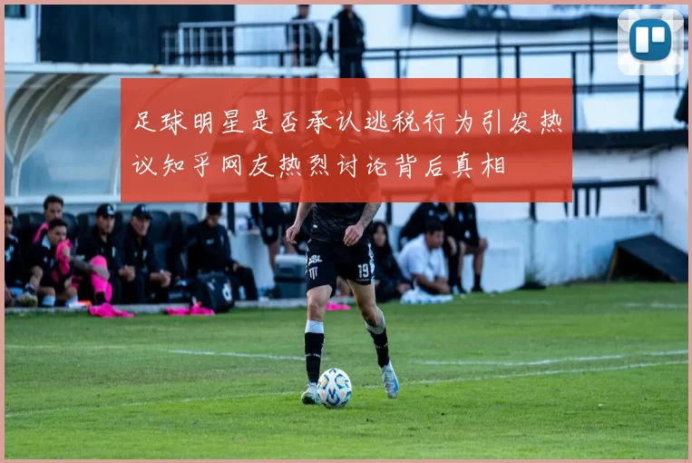 足球明星是否承认逃税行为引发热议知乎网友热烈讨论背后真相