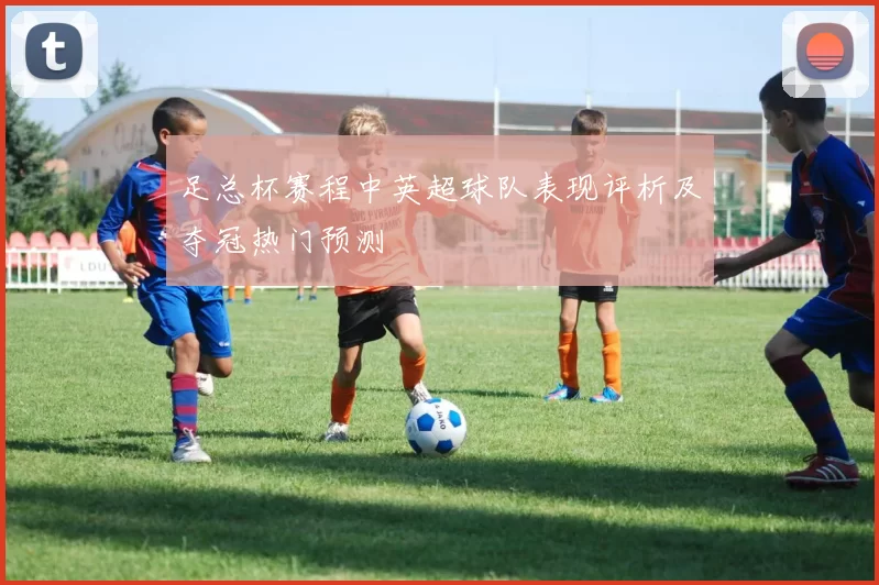 足总杯赛程中英超球队表现评析及夺冠热门预测