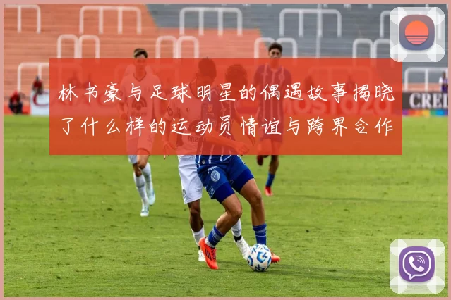 林书豪与足球明星的偶遇故事揭晓了什么样的运动员情谊与跨界合作的可能性