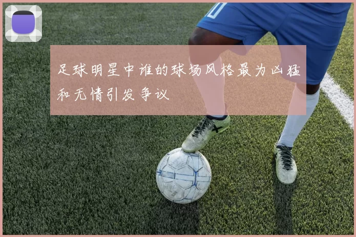 足球明星中谁的球场风格最为凶猛和无情引发争议