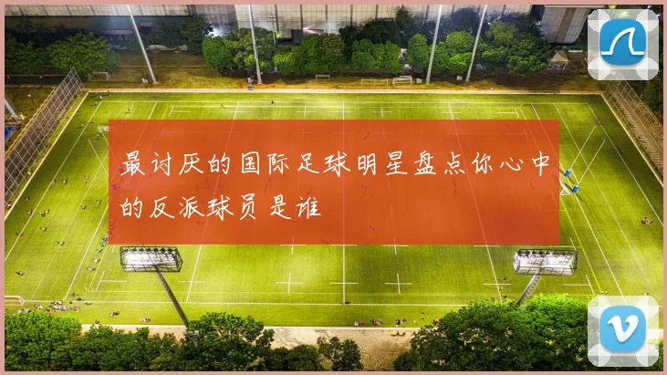 最讨厌的国际足球明星盘点你心中的反派球员是谁