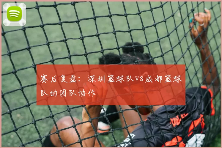 赛后复盘：深圳篮球队vs成都篮球队的团队协作