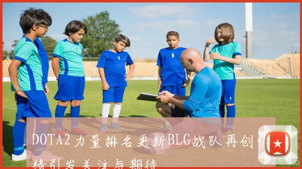 DOTA2力量排名更新BLG战队再创佳绩引发关注与期待