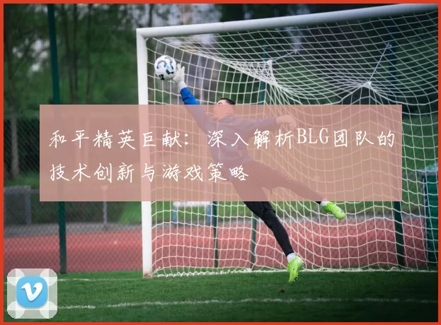 和平精英巨献：深入解析BLG团队的技术创新与游戏策略