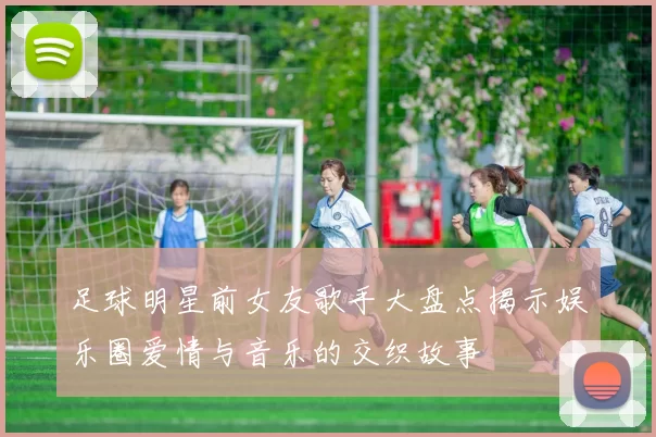 足球明星前女友歌手大盘点揭示娱乐圈爱情与音乐的交织故事