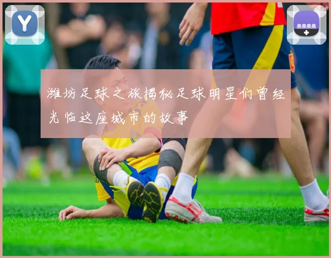 潍坊足球之旅揭秘足球明星们曾经光临这座城市的故事
