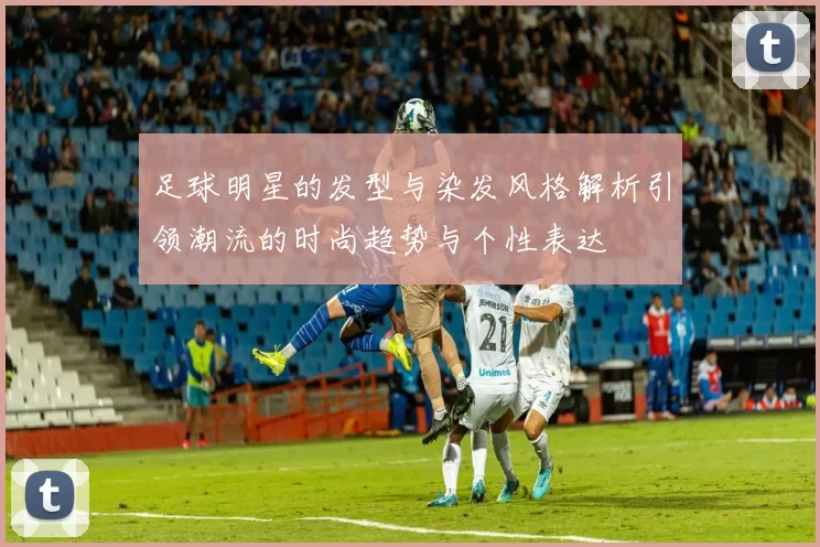 足球明星的发型与染发风格解析引领潮流的时尚趋势与个性表达