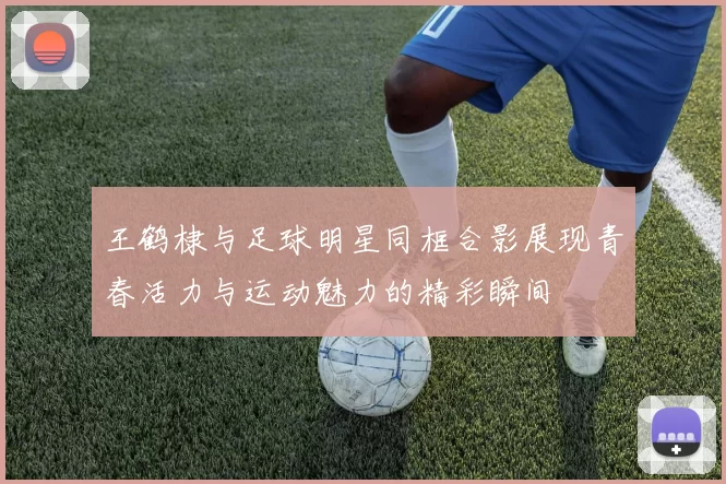 王鹤棣与足球明星同框合影展现青春活力与运动魅力的精彩瞬间