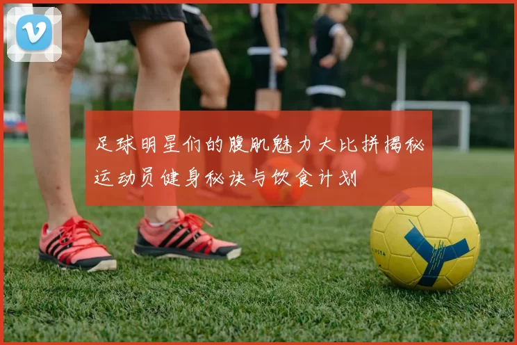 足球明星们的腹肌魅力大比拼揭秘运动员健身秘诀与饮食计划