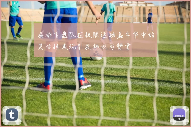 成都飞盘队在极限运动嘉年华中的灵活性表现引发热议与赞赏