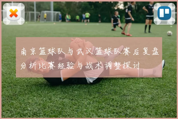 南京篮球队与武汉篮球队赛后复盘分析比赛经验与战术调整探讨