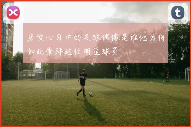 彦俊心目中的足球偶像是谁他为何如此崇拜这位明星球员
