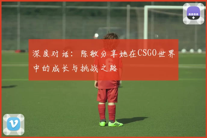 深度对话：陈敏分享她在CSGO世界中的成长与挑战之路