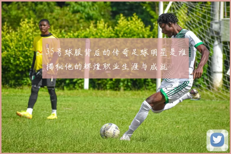 35号球服背后的传奇足球明星是谁揭秘他的辉煌职业生涯与成就