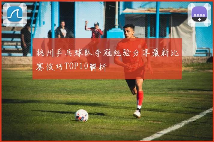 杭州乒乓球队夺冠经验分享最新比赛技巧TOP10解析